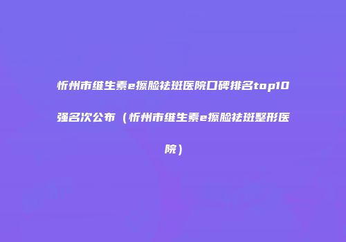 忻州市维生素e擦脸祛斑医院口碑排名top10强名次公布（忻州市维生素e擦脸祛斑整形医院）
