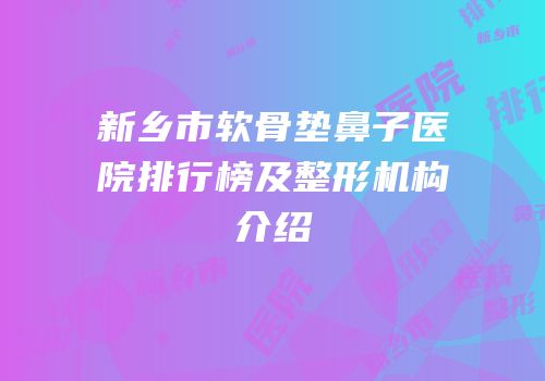 新乡市软骨垫鼻子医院排行榜及整形机构介绍