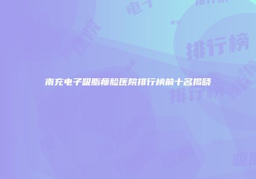 南充电子吸脂瘦脸医院排行榜前十名揭晓