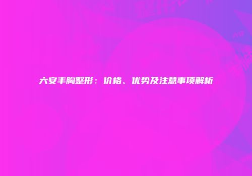 六安丰胸整形：价格、优势及注意事项解析