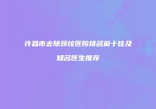 许昌市去除颈纹医院排名前十佳及知名医生推荐