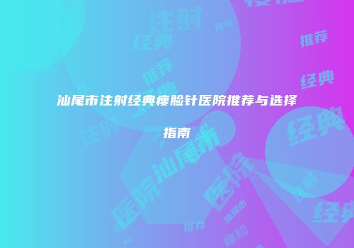 汕尾市注射经典瘦脸针医院推荐与选择指南