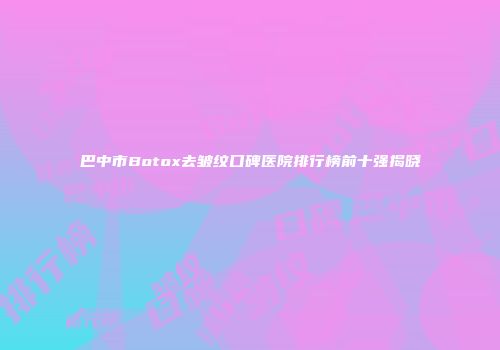 巴中市Botox去皱纹口碑医院排行榜前十强揭晓