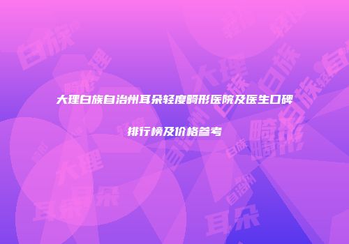 大理白族自治州耳朵轻度畸形医院及医生口碑排行榜及价格参考