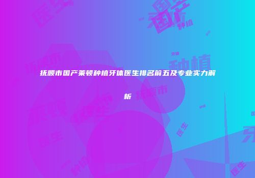 抚顺市国产莱顿种植牙体医生排名前五及专业实力解析