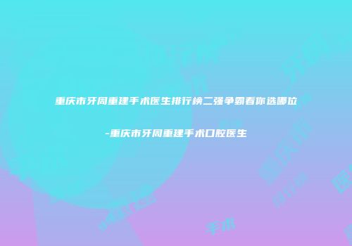 重庆市牙周重建手术医生排行榜二强争霸看你选哪位-重庆市牙周重建手术口腔医生