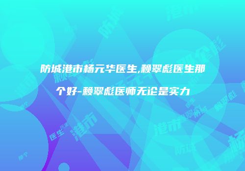 防城港市杨元华医生,赖翠彪医生那个好-赖翠彪医师无论是实力