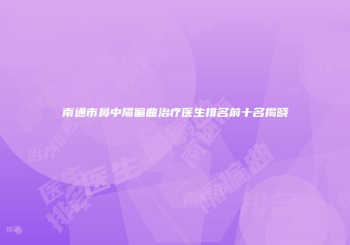 南通市鼻中隔偏曲治疗医生排名前十名揭晓