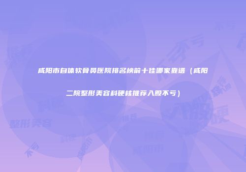 咸阳市自体软骨鼻医院排名榜前十佳哪家靠谱（咸阳二院整形美容科硬核推荐入股不亏）