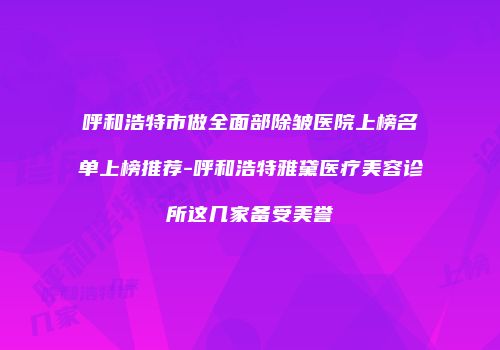呼和浩特市做全面部除皱医院上榜名单上榜推荐-呼和浩特雅黛医疗美容诊所这几家备受美誉