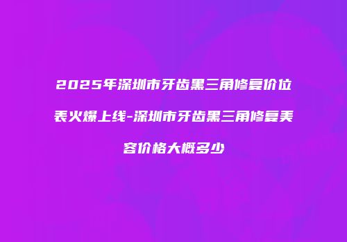 2025年深圳市牙齿黑三角修复价位表火爆上线-深圳市牙齿黑三角修复美容价格大概多少