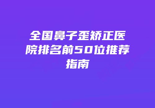 全国鼻子歪矫正医院排名前50位推荐指南