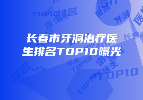 长春市牙洞治疗医生排名TOP10曝光