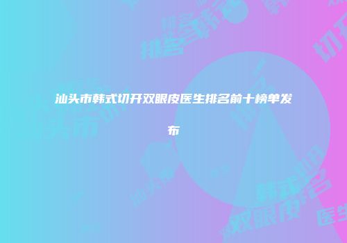 汕头市韩式切开双眼皮医生排名前十榜单发布