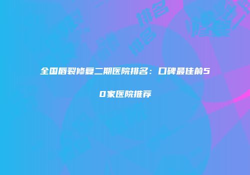 全国唇裂修复二期医院排名：口碑最佳前50家医院推荐