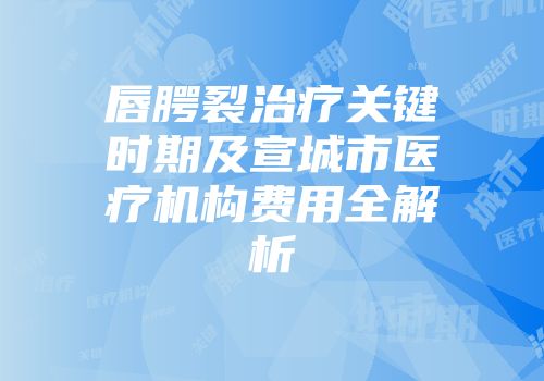 唇腭裂治疗关键时期及宣城市医疗机构费用全解析