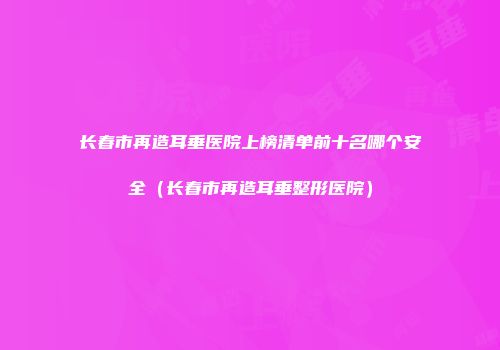 长春市再造耳垂医院上榜清单前十名哪个安全（长春市再造耳垂整形医院）