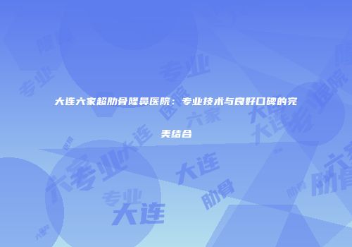 大连六家超肋骨隆鼻医院：专业技术与良好口碑的完美结合