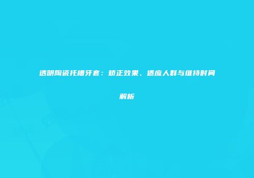 透明陶瓷托槽牙套：矫正效果、适应人群与维持时间解析
