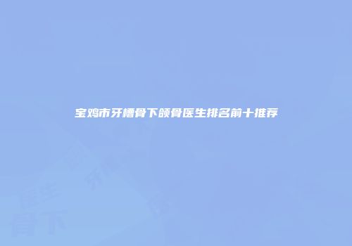 宝鸡市牙槽骨下颌骨医生排名前十推荐