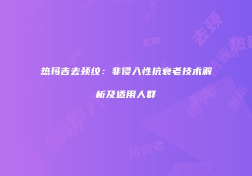 热玛吉去颈纹：非侵入性抗衰老技术解析及适用人群