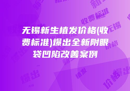 无锡新生植发价格(收费标准)爆出全新附眼袋凹陷改善案例
