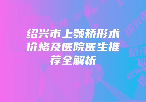 绍兴市上颚矫形术价格及医院医生推荐全解析