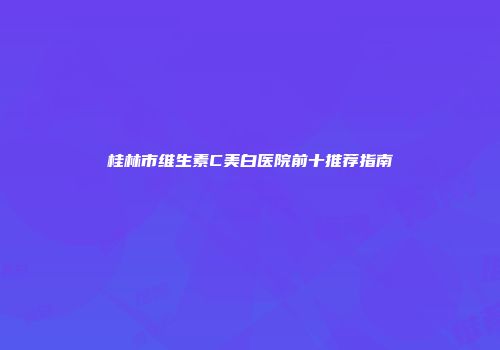 桂林市维生素C美白医院前十推荐指南