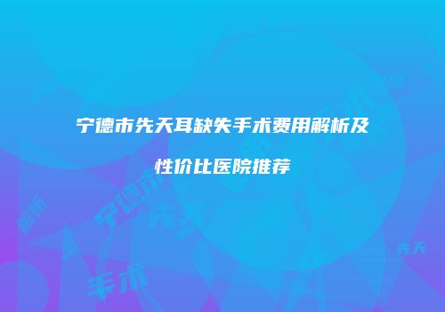 宁德市先天耳缺失手术费用解析及性价比医院推荐
