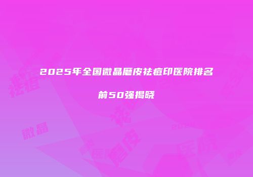 2025年全国微晶磨皮祛痘印医院排名前50强揭晓
