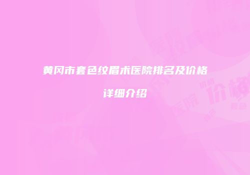 黄冈市套色纹眉术医院排名及价格详细介绍