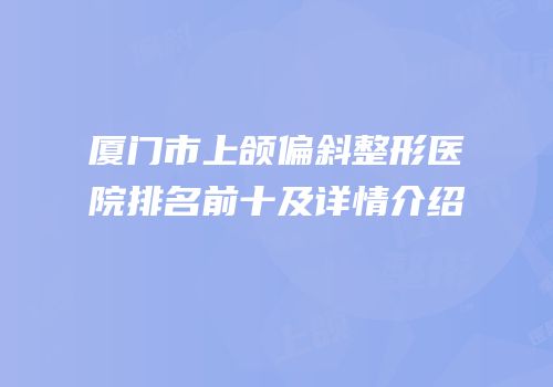 厦门市上颌偏斜整形医院排名前十及详情介绍