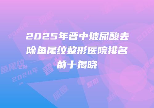 2025年晋中玻尿酸去除鱼尾纹整形医院排名前十揭晓