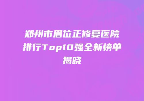 郑州市眉位正修复医院排行Top10强全新榜单揭晓