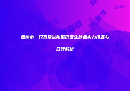 盘锦市一只耳朵缺陷整形医生综合实力排名与口碑解析