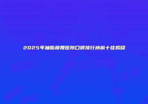 2025年抽脂瘦腰医院口碑排行榜前十佳揭晓