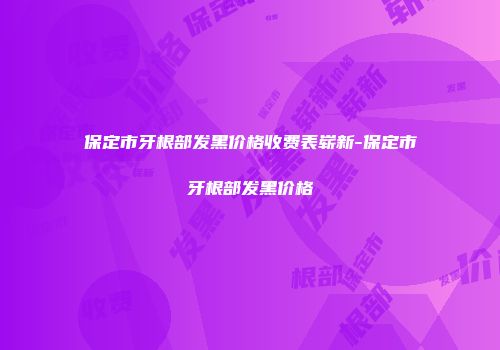 保定市牙根部发黑价格收费表崭新-保定市牙根部发黑价格