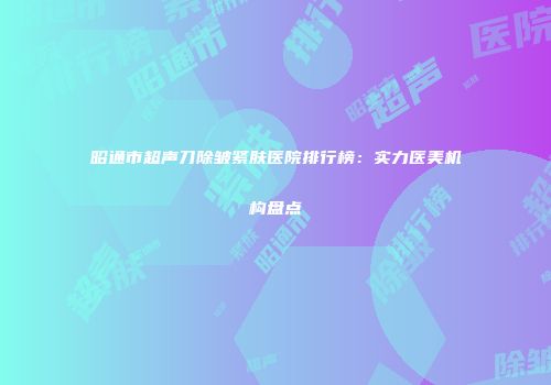 昭通市超声刀除皱紧肤医院排行榜：实力医美机构盘点