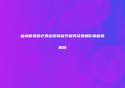 宿州德美医疗美容医院拨牙服务及费用影响因素解析
