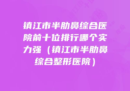镇江市半肋鼻综合医院前十位排行哪个实力强（镇江市半肋鼻综合整形医院）