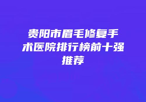 贵阳市眉毛修复手术医院排行榜前十强推荐