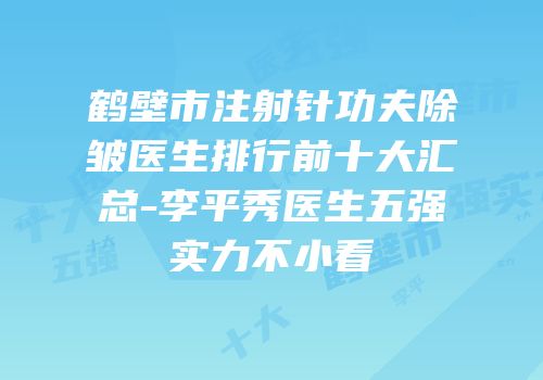 鹤壁市注射针功夫除皱医生排行前十大汇总-李平秀医生五强实力不小看