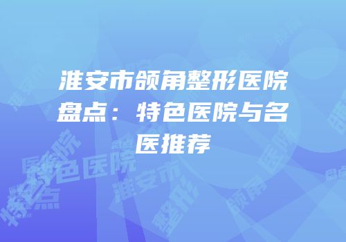 淮安市颌角整形医院盘点：特色医院与名医推荐