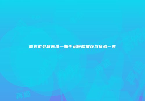 南充市外耳再造一期手术医院推荐与价格一览