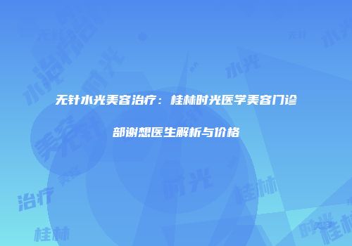 无针水光美容治疗：桂林时光医学美容门诊部谢想医生解析与价格