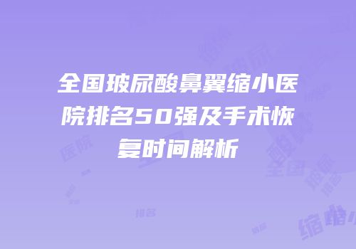 全国玻尿酸鼻翼缩小医院排名50强及手术恢复时间解析