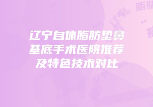 辽宁自体脂肪垫鼻基底手术医院推荐及特色技术对比