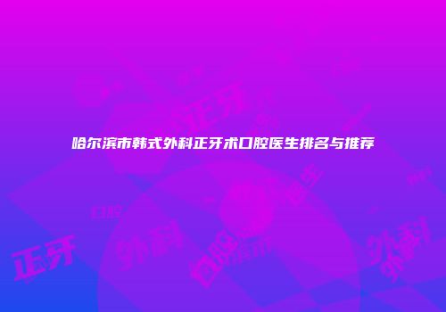 哈尔滨市韩式外科正牙术口腔医生排名与推荐