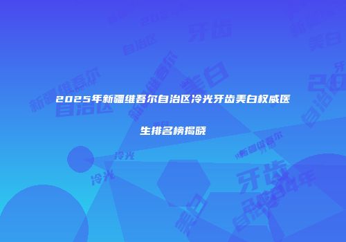 2025年新疆维吾尔自治区冷光牙齿美白权威医生排名榜揭晓