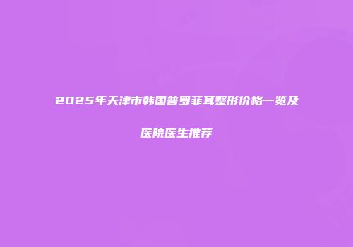 2025年天津市韩国普罗菲耳整形价格一览及医院医生推荐